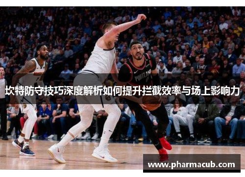 坎特防守技巧深度解析如何提升拦截效率与场上影响力